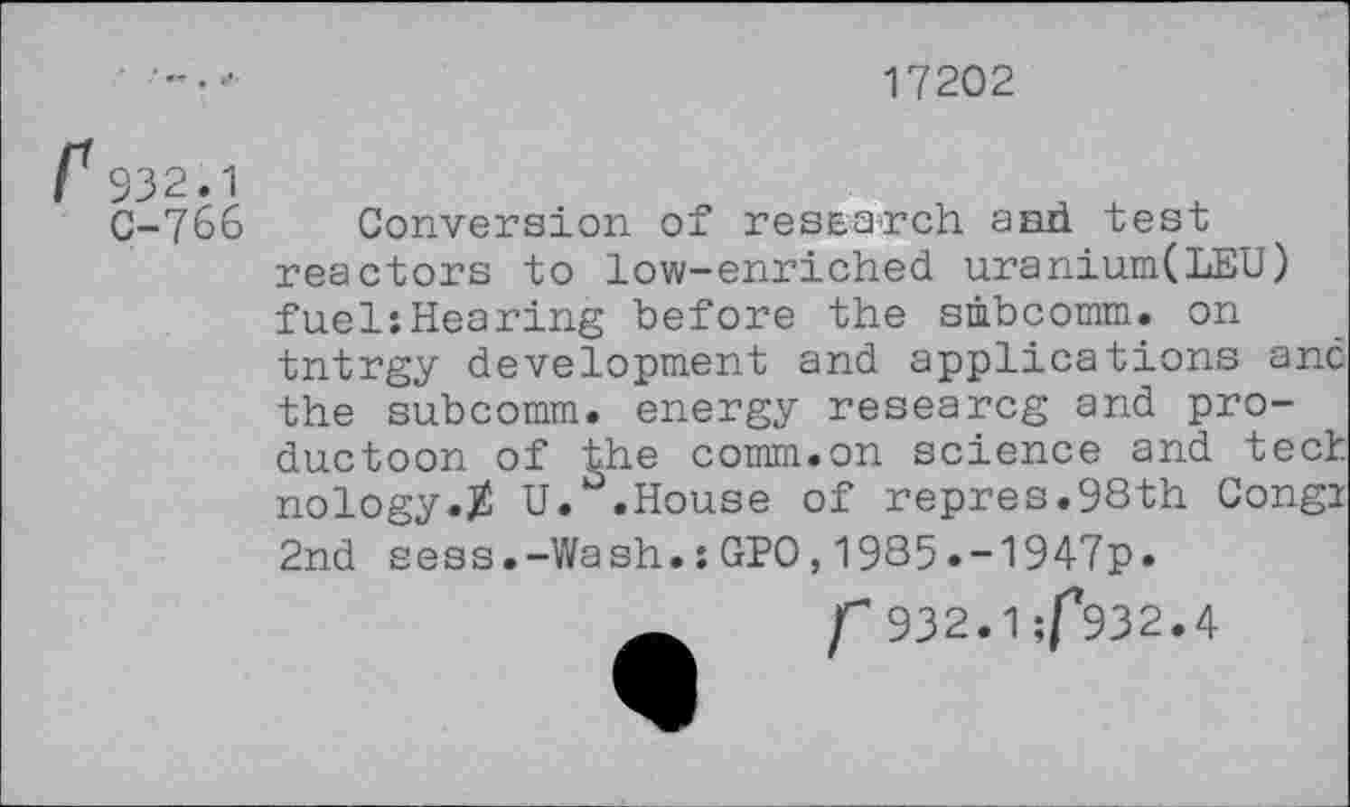 ﻿17202
f932.1
C-766
Conversion of research and test reactors to low-enriched uranium(LEU) fuel:Hearing before the smbcomm. on tntrgy development and applications anc the subcomm, energy researcg and pro-ductoon of the comm.on science and tech nology.Z U. .House of repres.98th Congi 2nd sess.-Wash.:GPO,1985»-1947p.
f 932.1 ;f*932.4